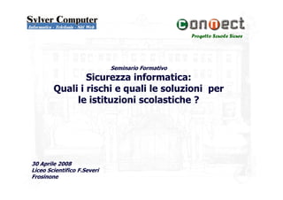 Progetto Scuole Sicure
Seminario Formativo
Sicurezza informatica:
Quali i rischi e quali le soluzioni per
le istituzioni scolastiche ?le istituzioni scolastiche ?
30 Aprile 2008
Liceo Scientifico F.Severi
Frosinone
 