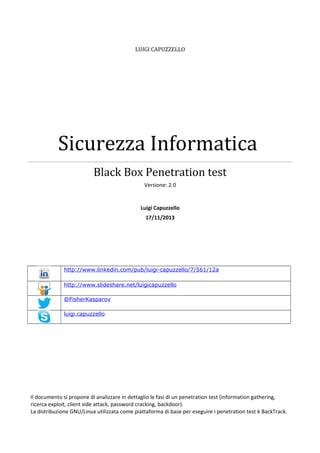 LUIGI CAPUZZELLO

Sicurezza Informatica
Black Box Penetration test
Versione: 2.0

Luigi Capuzzello
17/11/2013

http://www.linkedin.com/pub/luigi-capuzzello/7/561/12a
http://www.slideshare.net/luigicapuzzello
@FisherKasparov
luigi.capuzzello

Il documento si propone di analizzare in dettaglio le fasi di un penetration test (information gathering,
ricerca exploit, client side attack, password cracking, backdoor).
La distribuzione GNU/Linux utilizzata come piattaforma di base per eseguire i penetration test è BackTrack.

 