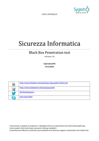 LUIGI CAPUZZELLO

Sicurezza Informatica
Black Box Penetration test
Versione: 2.0

Luigi Capuzzello
17/11/2013

http://www.linkedin.com/pub/luigi-capuzzello/7/561/12a
http://www.slideshare.net/luigicapuzzello
@FisherKasparov
luigi.capuzzello

Il documento si propone di analizzare in dettaglio le fasi di un penetration test (information gathering,
ricerca exploit, client side attack, password cracking, backdoor).
La distribuzione GNU/Linux utilizzata come piattaforma di base per eseguire i penetration test è BackTrack.

 