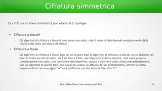 Dott. Mirko Porcu Corso sicurezza nel Web 10
Cifratura simmetrica
La cifratura a chiave simmetrica può essere di 2 tipologie :
● Cifratura a blocchi
– Gli algoritmi di cifratura a blocchi sono senza uno stato, cioè il testo cifrato dipende semplicemente dalla
chiave e dal testo nel blocco da cifrare
● Cifratura a flusso
– Gli algoritmi di cifratura a flusso sono un particolare tipo di algoritmo di cifratura a blocco, in cui abbiamo dei
blocchi molto piccoli (di solito, da 1 bit fino a 8 bit), ma l'algoritmo è detto stateful, cioè viene preso in
considerazione uno stato, una condizione dell'algoritmo, dovuto a ciò che è stato cifrato precedentemente.
Con un algoritmo di questo tipo, non si può più creare un attacco di tipo probabilistico, perché la stessa
sequenza di bit nel messaggio “m” sarà codificata con due blocchi diversi in “c”.
 