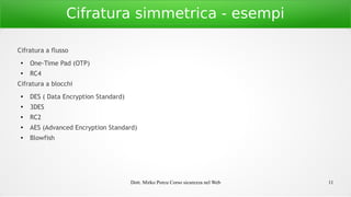 Dott. Mirko Porcu Corso sicurezza nel Web 11
Cifratura simmetrica - esempi
Cifratura a flusso
●
One-Time Pad (OTP)
●
RC4
Cifratura a blocchi
●
DES ( Data Encryption Standard)
●
3DES
●
RC2
● AES (Advanced Encryption Standard)
● Blowfish
 