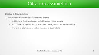Dott. Mirko Porcu Corso sicurezza nel Web 12
Cifratura assimetrica
Cifratura a chiave pubblica
●
Le chiavi di cifratura e de-cifratura sono diverse
–  Mittente e destinatario non condividono una chiave segreta
–  La chiave di cifratura pubblica è nota a tutti e, quindi, anche al mittente
–  La chiave di cifratura privata è nota solo al destinatario
 