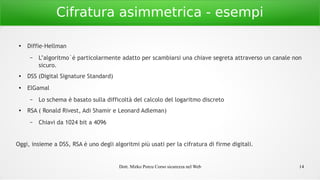 Dott. Mirko Porcu Corso sicurezza nel Web 14
Cifratura asimmetrica - esempi
●
Diffie-Hellman
– L’algoritmo`é particolarmente adatto per scambiarsi una chiave segreta attraverso un canale non
sicuro.
● DSS (Digital Signature Standard)
● ElGamal
– Lo schema è basato sulla difficoltà del calcolo del logaritmo discreto
● RSA ( Ronald Rivest, Adi Shamir e Leonard Adleman)
– Chiavi da 1024 bit a 4096
Oggi, insieme a DSS, RSA è uno degli algoritmi più usati per la cifratura di firme digitali.
 