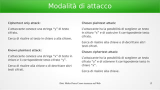Dott. Mirko Porcu Corso sicurezza nel Web 15
Modalità di attacco
Ciphertext only attack:
L’attaccante conosce una stringa “y” di testo
cifrato.
Cerca di risalire al testo in chiaro o alla chiave.
Known plaintext attack:
L’attaccante conosce una stringa “x” di testo in
chiaro e il corrispondente testo cifrato “y”.
Cerca di risalire alla chiave o di decrittare altri
testi cifrati.
Chosen plaintext attack:
L’attaccante ha la possibilità di scegliere un testo
in chiaro “x” e di costruire il corrispondente testo
cifrato.
Cerca di risalire alla chiave o di decrittare altri
testi cifrati.
Chosen ciphertext attack:
L’attaccante ha la possibilità di scegliere un testo
cifrato “y” e di ottenere il corrispondente testo in
chiaro “x”.
Cerca di risalire alla chiave.
 