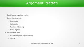 Dott. Mirko Porcu Corso sicurezza nel Web 2
Argomenti trattati
●
Cos’è la sicurezza informatica
●
Cenni di crittografia
– Simmetrica
– Assimetrica
– Funzioni di Hashing
– Firma Digitale
● Sicurezza nel web:
– Autenticazione e Autorizzazione
– OWASP
 