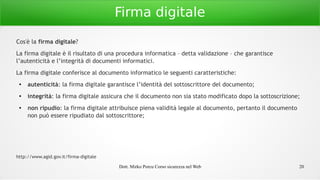 Dott. Mirko Porcu Corso sicurezza nel Web 20
Firma digitale
Cos'è la firma digitale?
La firma digitale è il risultato di una procedura informatica – detta validazione – che garantisce
l’autenticità e l’integrità di documenti informatici.
La firma digitale conferisce al documento informatico le seguenti caratteristiche:
● autenticità: la firma digitale garantisce l’identità del sottoscrittore del documento;
● integrità: la firma digitale assicura che il documento non sia stato modificato dopo la sottoscrizione;
● non ripudio: la firma digitale attribuisce piena validità legale al documento, pertanto il documento
non può essere ripudiato dal sottoscrittore;
http://www.agid.gov.it/firma-digitale
 