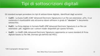 Dott. Mirko Porcu Corso sicurezza nel Web 22
Tipi di sottoscrizioni digitali
Gli standard europei prevedono tre tipi di sottoscrizione digitale, identificati dagli acronimi
●
CadES : La busta CadES (CMS* Advanced Electronic Signatures) è un file con estensione .p7m, il cui
contenuto è visualizzabile solo attraverso idonei software in grado di “sbustare” il documento
sottoscritto.
●
PadES : La firma digitale in formato PadES (PDF Advanced Electronic Signature) è un file con
estensione .pdf, leggibile con i comuni reader disponibili per questo formato.
● XadES : Lo XAdES (XML Advanced Electronic Signature) rappresenta un nuovo standard di firma
digitale basato su file XML (formato già definito dal W3C).
*CMS Cryptographic Message Syntax
 