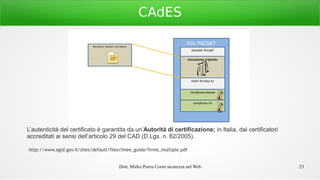 Dott. Mirko Porcu Corso sicurezza nel Web 23
CAdES
L’autenticità del certificato è garantita da un’Autorità di certificazione; in Italia, dai certificatori
accreditati ai sensi dell’articolo 29 del CAD (D.Lgs. n. 82/2005).
http://www.agid.gov.it/sites/default/files/linee_guida/firme_multiple.pdf
 