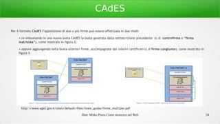 Dott. Mirko Porcu Corso sicurezza nel Web 24
CAdES
Per il formato CAdES l’apposizione di due o più firme può essere effettuata in due modi:
• re-imbustando in una nuova busta CAdES la busta generata dalla sottoscrizione precedente (c.d. controfirma o “firma
matrioska”), come mostrato in figura 2;
• oppure aggiungendo nella busta ulteriori firme, accompagnate dai relativi certificati (c.d.firme congiunte), come mostrato in
figura 3.
http://www.agid.gov.it/sites/default/files/linee_guida/firme_multiple.pdf
 