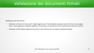 Dott. Mirko Porcu Corso sicurezza nel Web 25
Validazione dei documenti firmati
Validazione dei file firmati :
●
Utilizzare software di terze parti; l'Agid (Agenzia per l'Italia digitale) propone alcuni fornitori sulla pagina
http://www.agid.gov.it/agenda-digitale/infrastrutture-architetture/firme-elettroniche/software-verifica
● Utilizzare il DSS (Digital Signature Service) o altre librerie per la propria implementazione
 