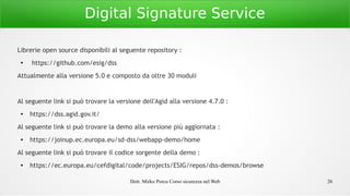Dott. Mirko Porcu Corso sicurezza nel Web 26
Digital Signature Service
Librerie open source disponibili al seguente repository :
●
https://github.com/esig/dss
Attualmente alla versione 5.0 e composto da oltre 30 moduli
Al seguente link si può trovare la versione dell'Agid alla versione 4.7.0 :
● https://dss.agid.gov.it/
Al seguente link si può trovare la demo alla versione più aggiornata :
● https://joinup.ec.europa.eu/sd-dss/webapp-demo/home
Al seguente link si può trovare il codice sorgente della demo :
● https://ec.europa.eu/cefdigital/code/projects/ESIG/repos/dss-demos/browse
 