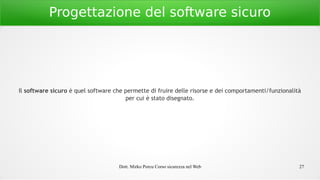 Dott. Mirko Porcu Corso sicurezza nel Web 27
Progettazione del software sicuro
Il software sicuro è quel software che permette di fruire delle risorse e dei comportamenti/funzionalità
per cui è stato disegnato.
 