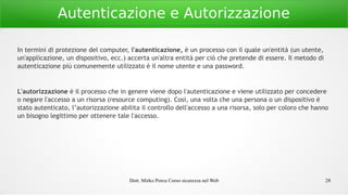 Dott. Mirko Porcu Corso sicurezza nel Web 28
Autenticazione e Autorizzazione
In termini di protezione del computer, l'autenticazione, è un processo con il quale un'entità (un utente,
un'applicazione, un dispositivo, ecc.) accerta un'altra entità per ciò che pretende di essere. Il metodo di
autenticazione più comunemente utilizzato è il nome utente e una password.
L'autorizzazione è il processo che in genere viene dopo l'autenticazione e viene utilizzato per concedere
o negare l'accesso a un risorsa (resource computing). Così, una volta che una persona o un dispositivo è
stato autenticato, l’autorizzazione abilita il controllo dell'accesso a una risorsa, solo per coloro che hanno
un bisogno legittimo per ottenere tale l'accesso.
 