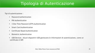 Dott. Mirko Porcu Corso sicurezza nel Web 29
Tipologia di Autenticazione
Tipi di autenticazione :
●
Password Authentication
●
PIN Authentication
● 3 One Time Password (OTP) Authentication
● Smart Card Authentication
● Certificate Based Authentication
● Biometric Authentication
● USB Devices : Alcuni dispositivi USB gestiscono le informazioni di autenticazione, come un
certificato X.509
 