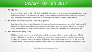 Dott. Mirko Porcu Corso sicurezza nel Web 31
OWASP TOP TEN 2017
● A1-Injection
Injection flaws, such as SQL, OS, XXE, and LDAP injection occur when untrusted data is sent to an
interpreter as part of a command or query. The attacker’s hostile data can trick the interpreter
into executing unintended commands or accessing data without proper authorization.
● A2-Broken Authentication and Session Management
Application functions related to authentication and session management are often implemented
incorrectly, allowing attackers to compromise passwords, keys, or session tokens, or to exploit
other implementation flaws to assume other users’ identities (temporarily or permanently).
● A3-Cross-Site Scripting (XSS)
XSS flaws occur whenever an application includes untrusted data in a new web page without
proper validation or escaping, or updates an existing web page with user supplied data using a
browser API that can create JavaScript. XSS allows attackers to execute scripts in the victim’s
browser which can hijack user sessions, deface web sites, or redirect the user to malicious sites.
 