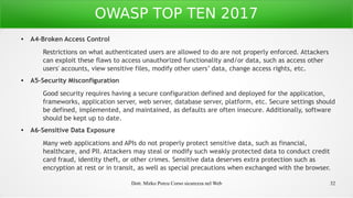 Dott. Mirko Porcu Corso sicurezza nel Web 32
OWASP TOP TEN 2017
● A4-Broken Access Control
Restrictions on what authenticated users are allowed to do are not properly enforced. Attackers
can exploit these flaws to access unauthorized functionality and/or data, such as access other
users' accounts, view sensitive files, modify other users’ data, change access rights, etc.
● A5-Security Misconfiguration
Good security requires having a secure configuration defined and deployed for the application,
frameworks, application server, web server, database server, platform, etc. Secure settings should
be defined, implemented, and maintained, as defaults are often insecure. Additionally, software
should be kept up to date.
● A6-Sensitive Data Exposure
Many web applications and APIs do not properly protect sensitive data, such as financial,
healthcare, and PII. Attackers may steal or modify such weakly protected data to conduct credit
card fraud, identity theft, or other crimes. Sensitive data deserves extra protection such as
encryption at rest or in transit, as well as special precautions when exchanged with the browser.
 