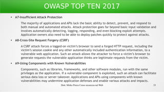 Dott. Mirko Porcu Corso sicurezza nel Web 33
OWASP TOP TEN 2017
●
A7-Insufficient Attack Protection
The majority of applications and APIs lack the basic ability to detect, prevent, and respond to
both manual and automated attacks. Attack protection goes far beyond basic input validation and
involves automatically detecting, logging, responding, and even blocking exploit attempts.
Application owners also need to be able to deploy patches quickly to protect against attacks.
● A8-Cross-Site Request Forgery (CSRF)
A CSRF attack forces a logged-on victim’s browser to send a forged HTTP request, including the
victim’s session cookie and any other automatically included authentication information, to a
vulnerable web application. Such an attack allows the attacker to force a victim’s browser to
generate requests the vulnerable application thinks are legitimate requests from the victim.
●
A9-Using Components with Known Vulnerabilities
Components, such as libraries, frameworks, and other software modules, run with the same
privileges as the application. If a vulnerable component is exploited, such an attack can facilitate
serious data loss or server takeover. Applications and APIs using components with known
vulnerabilities may undermine application defenses and enable various attacks and impacts.
 