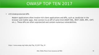 Dott. Mirko Porcu Corso sicurezza nel Web 34
OWASP TOP TEN 2017
●
A10-Underprotected APIs
Modern applications often involve rich client applications and APIs, such as JavaScript in the
browser and mobile apps, that connect to an API of some kind (SOAP/XML, REST/JSON, RPC, GWT,
etc.). These APIs are often unprotected and contain numerous vulnerabilities.
https://www.owasp.org/index.php/Top_10_2017-Top_10
 