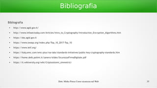Dott. Mirko Porcu Corso sicurezza nel Web 35
Bibliografia
Bibliografia
●
http://www.agid.gov.it/
●
http://www.infosectoday.com/Articles/Intro_to_Cryptography/Introduction_Encryption_Algorithms.htm
●
https://dss.agid.gov.it
●
https://www.owasp.org/index.php/Top_10_2017-Top_10
●
https://www.ietf.org/
●
https://italy.emc.com/emc-plus/rsa-labs/standards-initiatives/public-key-cryptography-standards.htm
●
https://home.deib.polimi.it/zanero/slides/SicurezzaFirmaDigitale.pdf
●
https://it.wikiversity.org/wiki/Criptosistemi_simmetrici
 
