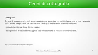 Dott. Mirko Porcu Corso sicurezza nel Web 7
Cenni di crittografia
Crittografia
Tecnica di rappresentazione di un messaggio in una forma tale per cui l’informazione in esso contenuta
possa essere recepita solo dal destinatario. Ciò si può ottenere con due diversi metodi:
- celando l’esistenza stessa del messaggio;
- sottoponendo il testo del messaggio a trasformazioni che lo rendano incomprensibile.
http://www.treccani.it/enciclopedia/crittografia/
 