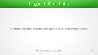 Dott. Mirko Porcu Corso sicurezza nel Web 8
Legge di Kerckhoffs
In un sistema crittografico è importante tener segreta la chiave, non l'algoritmo di cifratura.
 