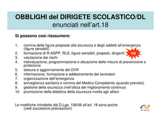 OBBLIGHI del DIRIGETE SCOLASTICO/DL
enunciati nell’art.18
Si possono così riassumere:
1.

nomina delle figure preposte alla sicurezza e degli addetti all’emergenza
(figure sensibili)
2.
formazione di R-ASPP, RLS, figure sensibili, preposti, dirigenti
106
3.
valutazione dei rischi
4.
individuazione, programmazione e attuazione delle misure di prevenzione e
protezione
5.
stesura e aggiornamento del DVR
6.
informazione, formazione e addestramento dei lavoratori
7.
organizzazione dell’emergenza
8.
sorveglianza sanitaria e nomina del Medico Competente (quando previsto)
9.
gestione della sicurezza (nell’ottica del miglioramento continuo)
10. promozione della didattica della sicurezza rivolta agli allievi
Le modifiche introdotte dal D.Lgs. 106/09 all’art. 18 sono poche
(vedi successive precisazioni)

SiRVeSS

 