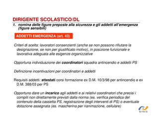 DIRIGENTE SCOLASTICO/DL
1. nomina delle figure preposte alla sicurezza e gli addetti all’emergenza
(figure sensibili)
ADDETTI EMERGENZA (art. 43)
Criteri di scelta: lavoratori consenzienti (anche se non possono rifiutare la
designazione, se non per giustificato motivo), in posizione funzionale e
lavorativa adeguata alle esigenze organizzative
Opportuna individuazione dei coordinatori squadra antincendio e addetti PS
Definizione incentivazioni per coordinatori e addetti
Requisiti addetti: attestati corsi formazione ex D.M. 10/3/98 per antincendio e ex
D.M. 388/03 per PS
Opportuno dare un incarico agli addetti e ai relativi coordinatori che precisi i
compiti non direttamente previsti dalla norma (es. verifica periodica del
contenuto della cassetta PS, registrazione degli interventi di PS) o eventuale
dotazione assegnata (es. mascherina per rianimazione, cellulare)
SiRVeSS

 