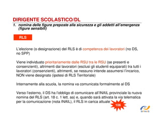 DIRIGENTE SCOLASTICO/DL
1. nomina delle figure preposte alla sicurezza e gli addetti all’emergenza
(figure sensibili)
RLS
L’elezione (o designazione) del RLS è di competenza dei lavoratori (no DS,
no SPP)
Viene individuato prioritariamente dalle RSU tra le RSU (se presenti e
consenzienti), altrimenti dai lavoratori (esclusi gli studenti equiparati) tra tutti i
lavoratori (consenzienti), altrimenti, se nessuno intende assumersi l’incarico,
NON viene designato (ipotesi di RLS Territoriale)
Internamente alla scuola, la nomina va comunicata formalmente al DS
Verso l’esterno, il DS ha l’obbligo di comunicare all’INAIL provinciale la nuova
nomina del RLS (art. 18 c. 1 lett. aa) e, quando sarà attivata la via telematica
per la comunicazione (nota INAIL), il RLS in carica attuale
106
SiRVeSS

 