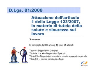 D.Lgs. 81/2008
Attuazione dell’articolo
1 della Legge 123/2007,
in materia di tutela della
salute e sicurezza sul
lavoro
Sommario
E’ composto da 306 articoli, 13 titoli, 51 allegati
Titolo I – Disposizioni Generali
Titoli dal II al XI – Disposizioni Speciali
Titolo XII – Disposizioni in materia penale e procedura penale
Titolo XIII – Norme transitorie e finali
SiRVeSS

 