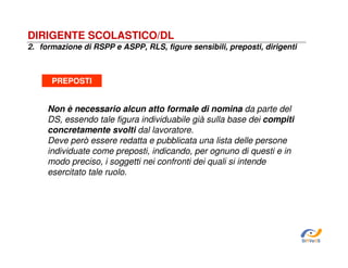 DIRIGENTE SCOLASTICO/DL
2. formazione di RSPP e ASPP, RLS, figure sensibili, preposti, dirigenti

PREPOSTI

Non è necessario alcun atto formale di nomina da parte del
DS, essendo tale figura individuabile già sulla base dei compiti
concretamente svolti dal lavoratore.
Deve però essere redatta e pubblicata una lista delle persone
individuate come preposti, indicando, per ognuno di questi e in
modo preciso, i soggetti nei confronti dei quali si intende
esercitato tale ruolo.

SiRVeSS

 