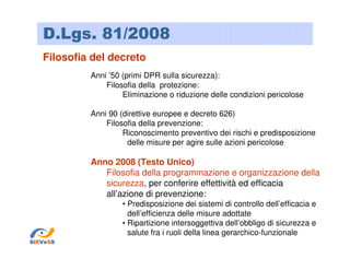 D.Lgs. 81/2008
Filosofia del decreto
Anni ’50 (primi DPR sulla sicurezza):
Filosofia della protezione:
Eliminazione o riduzione delle condizioni pericolose
Anni 90 (direttive europee e decreto 626)
Filosofia della prevenzione:
Riconoscimento preventivo dei rischi e predisposizione
delle misure per agire sulle azioni pericolose

Anno 2008 (Testo Unico)
Filosofia della programmazione e organizzazione della
sicurezza, per conferire effettività ed efficacia
all’azione di prevenzione:
• Predisposizione dei sistemi di controllo dell’efficacia e
dell’efficienza delle misure adottate
• Ripartizione intersoggettiva dell’obbligo di sicurezza e
salute fra i ruoli della linea gerarchico-funzionale
SiRVeSS

 
