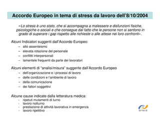 Accordo Europeo in tema di stress da lavoro dell’8/10/2004
«Lo stress è uno stato, che si accompagna a malessere e disfunzioni fisiche,
psicologiche o sociali e che consegue dal fatto che le persone non si sentono in
grado di superare i gap rispetto alle richieste o alle attese nei loro confronti».
Alcuni Indicatori suggeriti dall’Accordo Europeo:
–
–
–
–

alto assenteismo
elevata rotazione del personale
conflitti interpersonali
lamentele frequenti da parte dei lavoratori

Alcuni elementi di “analisi/misura” suggerite dall’Accordo Europeo
–
–
–
–

dell’organizzazione e i processi di lavoro
delle condizioni e l’ambiente di lavoro
della comunicazione
dei fattori soggettivi

Alcune cause indicate dalla letteratura medica:
-

ripetuti mutamenti di turno
lavoro notturno
prestazione di attività lavorativa in emergenza
lavoro ripetitivo

SiRVeSS

 