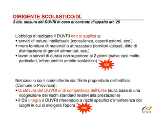 DIRIGENTE SCOLASTICO/DL
5 bis. stesura del DUVRI in caso di contratti d’appalto art. 26

L’obbligo di redigere il DUVRI non si applica a:
servizi di natura intellettuale (consulenze, esperti esterni, ecc.)
mere forniture di materiali o attrezzature (fornitori abituali, ditte di
distribuzione di generi alimentari, ecc.)
lavori o servizi di durata non superiore ai 2 giorni (salvo casi molto
particolari, infrequenti in ambito scolastico)
106

Nel caso in cui il committente sia l’Ente proprietario dell’edificio
(Comune o Provincia):
la stesura del DUVRI e’ di competenza dell’Ente (sulla base di una
ricognizione dei rischi standard relativi alla prestazione)
il DS integra il DUVRI riferendolo a rischi specifici d’interferenza dei
luoghi in cui si svolgerà l’opera
106

SiRVeSS

 