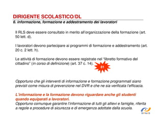 DIRIGENTE SCOLASTICO/DL
6. informazione, formazione e addestramento dei lavoratori
Il RLS deve essere consultato in merito all’organizzazione della formazione (art.
50 lett. d).
I lavoratori devono partecipare ai programmi di formazione e addestramento (art.
20 c. 2 lett. h).
Le attività di formazione devono essere registrate nel “libretto formativo del
cittadino” (in corso di definizione) (art. 37 c. 14).
81

Opportuno che gli interventi di informazione e formazione programmati siano
previsti come misura di prevenzione nel DVR e che ne sia verificata l’efficacia.
L’informazione e la formazione devono riguardare anche gli studenti
quando equiparati a lavoratori.
Opportuno comunque garantire l’informazione di tutti gli allievi e famiglie, riferita
a regole e procedure di sicurezza e di emergenza adottate dalla scuola.
SiRVeSS

 