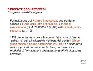 DIRIGENTE SCOLASTICO/DL
7. organizzazione dell’emergenza

Formulazione del Piano d’Emergenza, che contiene
almeno il Piano della lotta antincendio, il Piano di
evacuazione (D.M. 26/8/92 e 10/3/98) e il Piano di primo
soccorso (art. 45)
ll DS dovrebbe assicurare la somministrazione di farmaci
“salvavita” agli allievi, previa richiesta dei genitori (Linee
guida Ministeri Salute e Istruzione 25/11/05): è opportuno
definire procedure, documentazione, competenze e
modalità di formazione e addestramento di chi si assume
l’incarico.

SiRVeSS

 