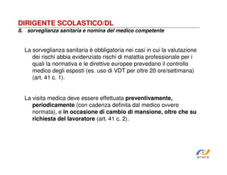 DIRIGENTE SCOLASTICO/DL
8. sorveglianza sanitaria e nomina del medico competente

La sorveglianza sanitaria è obbligatoria nei casi in cui la valutazione
dei rischi abbia evidenziato rischi di malattia professionale per i
quali la normativa e le direttive europee prevedano il controllo
medico degli esposti (es. uso di VDT per oltre 20 ore/settimana)
(art. 41 c. 1).
La visita medica deve essere effettuata preventivamente,
periodicamente (con cadenza definita dal medico ovvero
normata), e in occasione di cambio di mansione, oltre che su
richiesta del lavoratore (art. 41 c. 2).

SiRVeSS

 