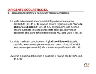 DIRIGENTE SCOLASTICO/DL
8. sorveglianza sanitaria e nomina del medico competente

Le visite ed eventuali accertamenti integrativi sono a carico
dell’Istituto (art. 41 c. 4), devono essere registrate sulla “cartella
sanitaria e di rischio” (art. 41 c. 5, allegato 3A), che devono
essere custodite in luogo concordato con il DS (prevista la
possibilità che siano tenute dallo stesso MC) (art. 25 c. 1 lett. c).
La visita medica si conclude con il giudizio di idoneità (totale,
parziale, temporanea/permanente, con prescrizioni, inidoneità
temporanea/permanente) alla mansione specifica (art. 41 c. 6).
Avverso il giudizio del medico è possibile il ricorso allo SPISAL (art.
41 c. 9).
SiRVeSS

 