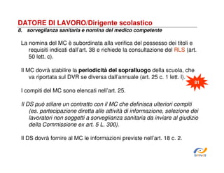 DATORE DI LAVORO/Dirigente scolastico
8. sorveglianza sanitaria e nomina del medico competente

La nomina del MC è subordinata alla verifica del possesso dei titoli e
requisiti indicati dall’art. 38 e richiede la consultazione del RLS (art.
50 lett. c).
Il MC dovrà stabilire la periodicità del sopralluogo della scuola, che
va riportata sul DVR se diversa dall’annuale (art. 25 c. 1 lett. l).
81

I compiti del MC sono elencati nell’art. 25.
Il DS può stilare un contratto con il MC che definisca ulteriori compiti
(es. partecipazione diretta alle attività di informazione, selezione dei
lavoratori non soggetti a sorveglianza sanitaria da inviare al giudizio
della Commissione ex art. 5 L. 300).
Il DS dovrà fornire al MC le informazioni previste nell’art. 18 c. 2.
SiRVeSS

 