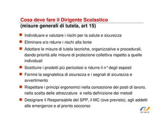 Cosa deve fare il Dirigente Scolastico
(misure generali di tutela, art 15)
Individuare e valutare i rischi per la salute e sicurezza
Eliminare e/o ridurre i rischi alla fonte
Adottare le misure di tutela tecniche, organizzative e procedurali,
dando priorità alle misure di protezione collettiva rispetto a quelle
individuali
Sostituire i prodotti più pericolosi e ridurre il n°degli esposti
Fornire la segnaletica di sicurezza e i segnali di sicurezza e
avvertimento
Rispettare i principi ergonomici nella concezione dei posti di lavoro,
nella scelta delle attrezzature e nella definizione dei metodi
Designare il Responsabile del SPP, il MC (ove previsto), agli addetti
alle emergenze e al pronto soccorso
SiRVeSS

 