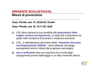 DIRIGENTE SCOLASTICO/DL
Misure di prevenzione
Cass. Penale, sez. IV, 29.04.94, Kuster
Cass. Penale, sez. IlI, 16.11.82, Galli
a) il DL deve ispirare la sua condotta alle acquisizioni della
miglior scienza ed esperienza, in modo che il lavoratore sia
posto nelle condizioni di lavorare in massima sicurezza
b) il DL, in ottemperanza del criterio della "massima sicurezza
tecnologicamente fattibile”, deve adottare tutti quegli
accorgimenti tecnici indicati dal progresso tecnologico
c) non è sufficiente che una macchina sia munita degli
accorgimenti previsti dalla legge in un dato momento storico

SiRVeSS

 