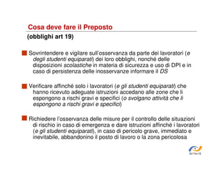 Cosa deve fare il Preposto
(obblighi art 19)
Sovrintendere e vigilare sull’osservanza da parte dei lavoratori (e
degli studenti equiparati) dei loro obblighi, nonché delle
disposizioni scolastiche in materia di sicurezza e uso di DPI e in
caso di persistenza delle inosservanze informare il DS
Verificare affinché solo i lavoratori (e gli studenti equiparati) che
hanno ricevuto adeguate istruzioni accedano alle zone che li
espongono a rischi gravi e specifici (o svolgano attività che li
espongono a rischi gravi e specifici)
Richiedere l’osservanza delle misure per il controllo delle situazioni
di rischio in caso di emergenza e dare istruzioni affinché i lavoratori
(e gli studenti equiparati), in caso di pericolo grave, immediato e
inevitabile, abbandonino il posto di lavoro o la zona pericolosa
SiRVeSS

 