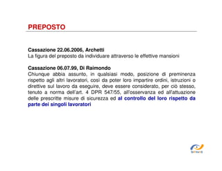 PREPOSTO

Cassazione 22.06.2006, Archetti
La figura del preposto da individuare attraverso le effettive mansioni
Cassazione 06.07.99, Di Raimondo
Chiunque abbia assunto, in qualsiasi modo, posizione di preminenza
rispetto agli altri lavoratori, così da poter loro impartire ordini, istruzioni o
direttive sul lavoro da eseguire, deve essere considerato, per ciò stesso,
tenuto a norma dell’art. 4 DPR 547/55, all'osservanza ed all'attuazione
delle prescritte misure di sicurezza ed al controllo del loro rispetto da
parte dei singoli lavoratori

SiRVeSS

 