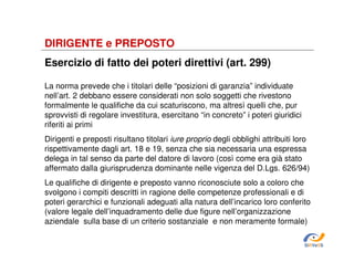DIRIGENTE e PREPOSTO
Esercizio di fatto dei poteri direttivi (art. 299)
La norma prevede che i titolari delle “posizioni di garanzia” individuate
nell’art. 2 debbano essere considerati non solo soggetti che rivestono
formalmente le qualifiche da cui scaturiscono, ma altresì quelli che, pur
sprovvisti di regolare investitura, esercitano “in concreto” i poteri giuridici
riferiti ai primi
Dirigenti e preposti risultano titolari iure proprio degli obblighi attribuiti loro
rispettivamente dagli art. 18 e 19, senza che sia necessaria una espressa
delega in tal senso da parte del datore di lavoro (così come era già stato
affermato dalla giurisprudenza dominante nelle vigenza del D.Lgs. 626/94)
Le qualifiche di dirigente e preposto vanno riconosciute solo a coloro che
svolgono i compiti descritti in ragione delle competenze professionali e di
poteri gerarchici e funzionali adeguati alla natura dell’incarico loro conferito
(valore legale dell’inquadramento delle due figure nell’organizzazione
aziendale sulla base di un criterio sostanziale e non meramente formale)
SiRVeSS

 