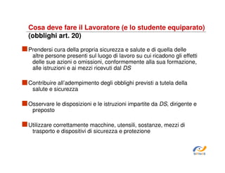 Cosa deve fare il Lavoratore (e lo studente equiparato)
(obblighi art. 20)
Prendersi cura della propria sicurezza e salute e di quella delle
altre persone presenti sul luogo di lavoro su cui ricadono gli effetti
delle sue azioni o omissioni, conformemente alla sua formazione,
alle istruzioni e ai mezzi ricevuti dal DS
Contribuire all’adempimento degli obblighi previsti a tutela della
salute e sicurezza
Osservare le disposizioni e le istruzioni impartite da DS, dirigente e
preposto
Utilizzare correttamente macchine, utensili, sostanze, mezzi di
trasporto e dispositivi di sicurezza e protezione

SiRVeSS

 
