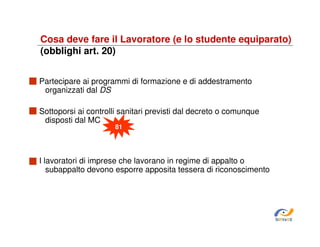 Cosa deve fare il Lavoratore (e lo studente equiparato)
(obblighi art. 20)
Partecipare ai programmi di formazione e di addestramento
organizzati dal DS
Sottoporsi ai controlli sanitari previsti dal decreto o comunque
disposti dal MC
81

I lavoratori di imprese che lavorano in regime di appalto o
subappalto devono esporre apposita tessera di riconoscimento

SiRVeSS

 