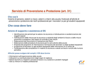 Servizio di Prevenzione e Protezione (art. 31)
Che cos’è

Insieme di persone, sistemi e mezzi, esterni o interni alla scuola, finalizzati all’attività di
prevenzione e protezione dai rischi professionali per i lavoratori (e per gli studenti equiparati)

Che cosa deve fare
Azione di supporto e assistenza al DS
• Identificazione dei pericoli per la salute e la sicurezza e individuazione e caratterizzazione dei
soggetti esposti
• Individuazione delle misure per la sicurezza e salubrità degli ambienti di lavoro e delle misure
preventive e protettive e dei sistemi di controllo di tali misure
• Elaborazione del Documento di Valutazione dei Rischi
• Elaborazione delle procedure di sicurezza per le varie attività della scuola
• Proposta dei programmi di informazione e formazione dei lavoratori (e degli studenti equiparati)
• Erogazione ai lavoratori (e agli studenti equiparati) delle informazioni di cui all’art 36
• Partecipazione alle consultazioni in materia di sicurezza e salute sul lavoro nonché alla riunione
periodica
Affinché possa svolgere tali compiti, il DS deve fornire
•
•
•
•

Informazioni sull’organizzazione della scuola
Indicazioni su eventuali prescrizioni degli organi di vigilanza
Notizie tecniche su impianti e processi di lavoro e su sostanze e prodotti impiegati
Dati su infortuni e malattie professionali
SiRVeSS

 