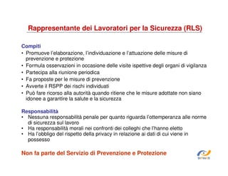 Rappresentante dei Lavoratori per la Sicurezza (RLS)
Compiti
• Promuove l’elaborazione, l’individuazione e l’attuazione delle misure di
prevenzione e protezione
• Formula osservazioni in occasione delle visite ispettive degli organi di vigilanza
• Partecipa alla riunione periodica
• Fa proposte per le misure di prevenzione
• Avverte il RSPP dei rischi individuati
• Può fare ricorso alla autorità quando ritiene che le misure adottate non siano
idonee a garantire la salute e la sicurezza
Responsabilità
• Nessuna responsabilità penale per quanto riguarda l’ottemperanza alle norme
di sicurezza sul lavoro
• Ha responsabilità morali nei confronti dei colleghi che l’hanno eletto
• Ha l’obbligo del rispetto della privacy in relazione ai dati di cui viene in
possesso

Non fa parte del Servizio di Prevenzione e Protezione
SiRVeSS

 