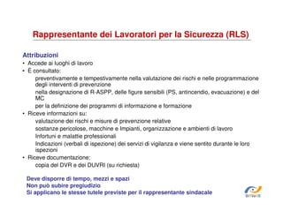 Rappresentante dei Lavoratori per la Sicurezza (RLS)
Attribuzioni
• Accede ai luoghi di lavoro
• È consultato:
preventivamente e tempestivamente nella valutazione dei rischi e nelle programmazione
degli interventi di prevenzione
nella designazione di R-ASPP, delle figure sensibili (PS, antincendio, evacuazione) e del
MC
per la definizione dei programmi di informazione e formazione
• Riceve informazioni su:
valutazione dei rischi e misure di prevenzione relative
sostanze pericolose, macchine e Impianti, organizzazione e ambienti di lavoro
Infortuni e malattie professionali
Indicazioni (verbali di ispezione) dei servizi di vigilanza e viene sentito durante le loro
ispezioni
• Riceve documentazione:
copia del DVR e dei DUVRI (su richiesta)
Deve disporre di tempo, mezzi e spazi
Non può subire pregiudizio
Si applicano le stesse tutele previste per il rappresentante sindacale

SiRVeSS

 