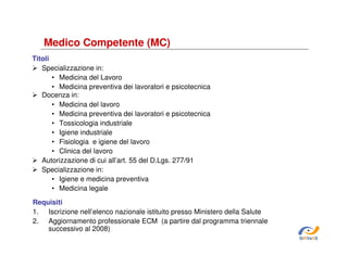 Medico Competente (MC)
Titoli
Specializzazione in:
• Medicina del Lavoro
• Medicina preventiva dei lavoratori e psicotecnica
Docenza in:
• Medicina del lavoro
• Medicina preventiva dei lavoratori e psicotecnica
• Tossicologia industriale
• Igiene industriale
• Fisiologia e igiene del lavoro
• Clinica del lavoro
Autorizzazione di cui all’art. 55 del D.Lgs. 277/91
Specializzazione in:
• Igiene e medicina preventiva
• Medicina legale
Requisiti
1. Iscrizione nell’elenco nazionale istituito presso Ministero della Salute
2. Aggiornamento professionale ECM (a partire dal programma triennale
successivo al 2008)
SiRVeSS

 