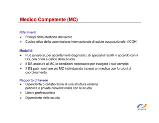 Medico Competente (MC)
Riferimenti
Principi della Medicina del lavoro
Codice etico della commissione internazionale di salute occupazionale (ICOH)
Modalità
Può avvalersi, per accertamenti diagnostici, di specialisti scelti in accordo con il
DS, con oneri a carico della scuola
Il DS assicura al MC le condizioni necessarie per svolgere il suo compito
Il DS può nominare più MC individuando tra essi un medico con funzioni di
coordinamento
Rapporto di lavoro
Dipendente o collaboratore di una struttura esterna
pubblica o privata convenzionata con la scuola
Libero professionista
Dipendente della scuola

SiRVeSS

 